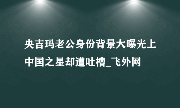 央吉玛老公身份背景大曝光上中国之星却遭吐槽_飞外网