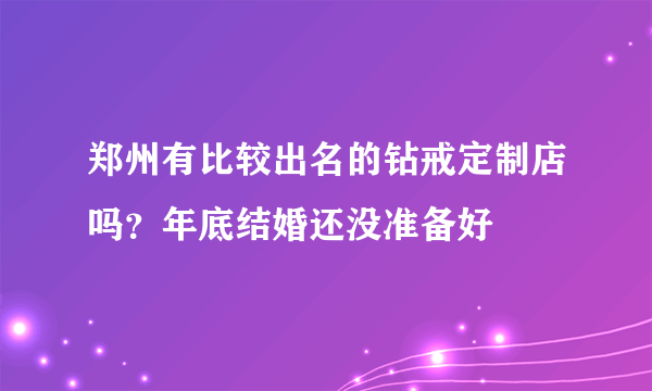 郑州有比较出名的钻戒定制店吗？年底结婚还没准备好