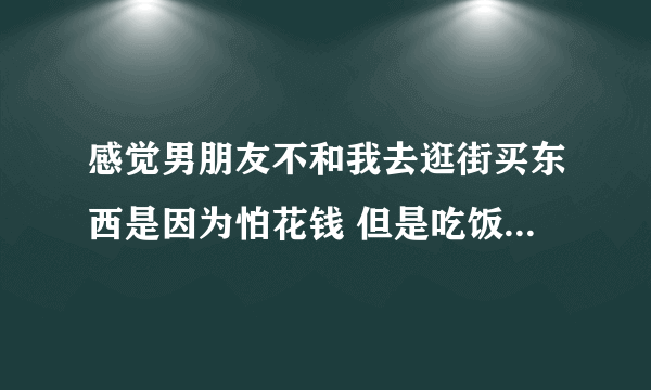 感觉男朋友不和我去逛街买东西是因为怕花钱 但是吃饭经常吃的贵他没介意过？