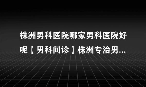 株洲男科医院哪家男科医院好呢【男科问诊】株洲专治男性专业正规