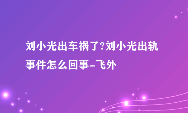 刘小光出车祸了?刘小光出轨事件怎么回事-飞外