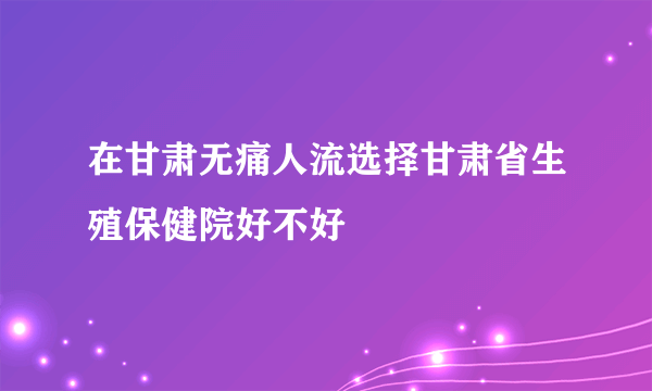 在甘肃无痛人流选择甘肃省生殖保健院好不好