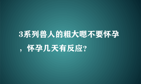 3系列兽人的粗大嗯不要怀孕，怀孕几天有反应？