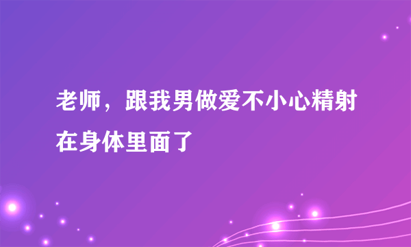 老师，跟我男做爱不小心精射在身体里面了