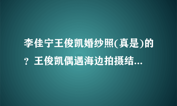 李佳宁王俊凯婚纱照(真是)的？王俊凯偶遇海边拍摄结婚照的情侣，结果他的反应太好笑了，这是怎么回事呢