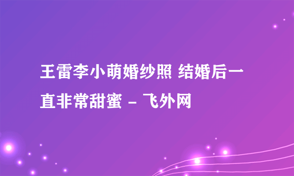 王雷李小萌婚纱照 结婚后一直非常甜蜜 - 飞外网