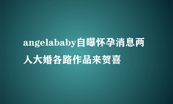 angelababy自曝怀孕消息两人大婚各路作品来贺喜