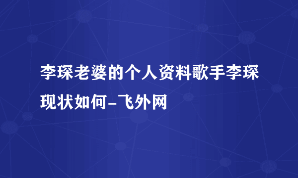 李琛老婆的个人资料歌手李琛现状如何-飞外网