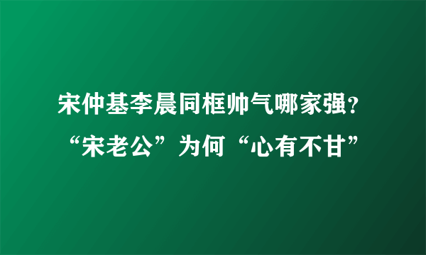 宋仲基李晨同框帅气哪家强？“宋老公”为何“心有不甘”