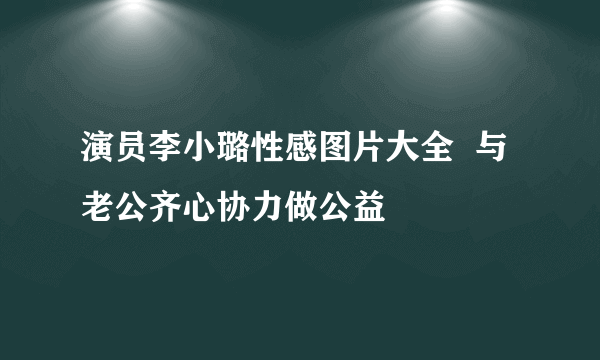 演员李小璐性感图片大全  与老公齐心协力做公益