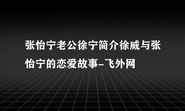 张怡宁老公徐宁简介徐威与张怡宁的恋爱故事-飞外网