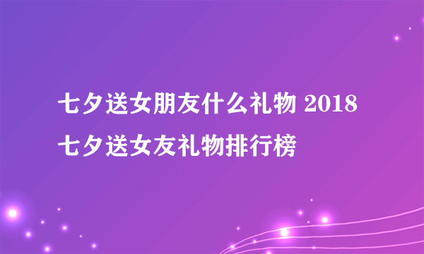 七夕送女朋友什么礼物 2018七夕送女友礼物排行榜