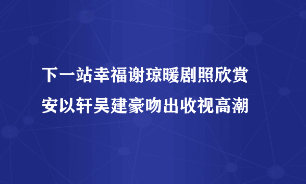 下一站幸福谢琼暖剧照欣赏 安以轩吴建豪吻出收视高潮