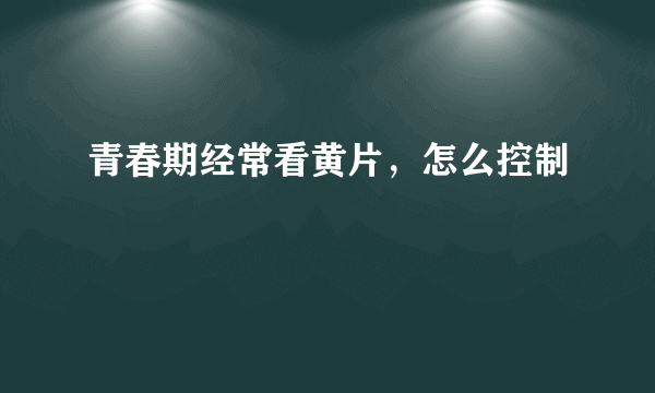 青春期经常看黄片，怎么控制