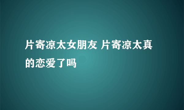 片寄凉太女朋友 片寄凉太真的恋爱了吗