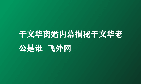 于文华离婚内幕揭秘于文华老公是谁-飞外网