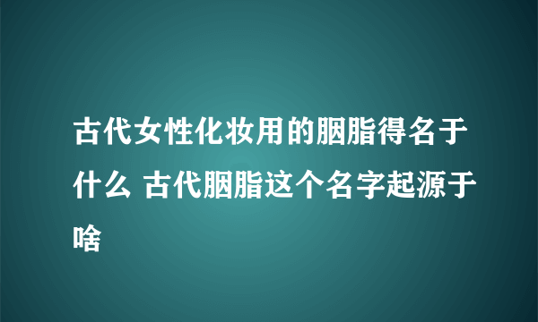 古代女性化妆用的胭脂得名于什么 古代胭脂这个名字起源于啥