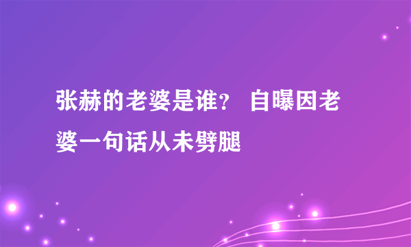 张赫的老婆是谁？ 自曝因老婆一句话从未劈腿