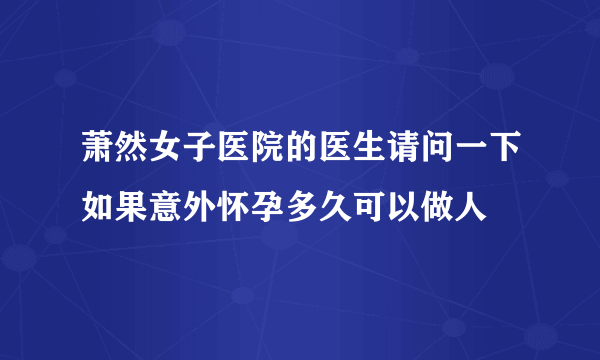 萧然女子医院的医生请问一下如果意外怀孕多久可以做人