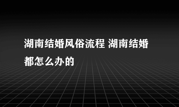 湖南结婚风俗流程 湖南结婚都怎么办的