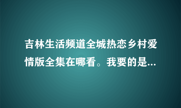 吉林生活频道全城热恋乡村爱情版全集在哪看。我要的是全集，因为太好看了。没全集能整多少是多少