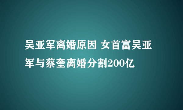 吴亚军离婚原因 女首富吴亚军与蔡奎离婚分割200亿