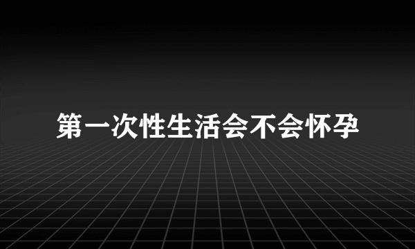 第一次性生活会不会怀孕