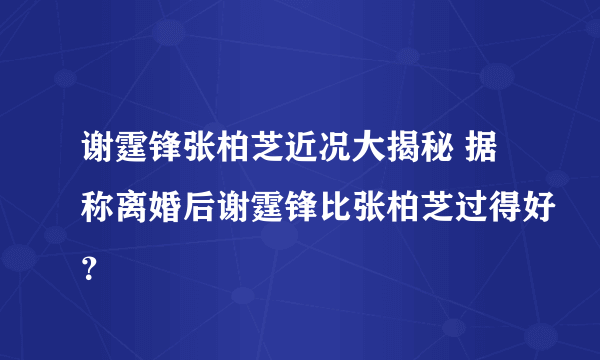 谢霆锋张柏芝近况大揭秘 据称离婚后谢霆锋比张柏芝过得好？