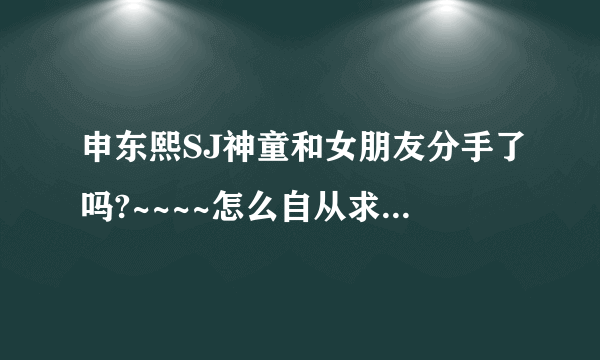 申东熙SJ神童和女朋友分手了吗?~~~~怎么自从求婚门以后就木有消息了哪？~