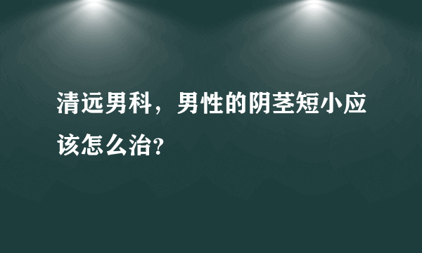 清远男科，男性的阴茎短小应该怎么治？