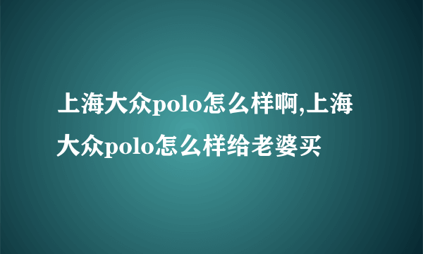 上海大众polo怎么样啊,上海大众polo怎么样给老婆买