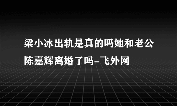 梁小冰出轨是真的吗她和老公陈嘉辉离婚了吗-飞外网