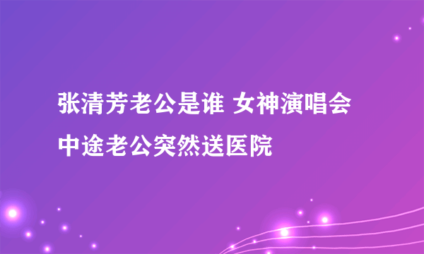 张清芳老公是谁 女神演唱会中途老公突然送医院