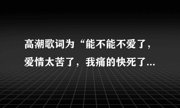 高潮歌词为“能不能不爱了，爱情太苦了，我痛的快死了，也无法将你忘了”请问这歌名是？