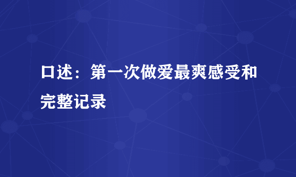 口述：第一次做爱最爽感受和完整记录