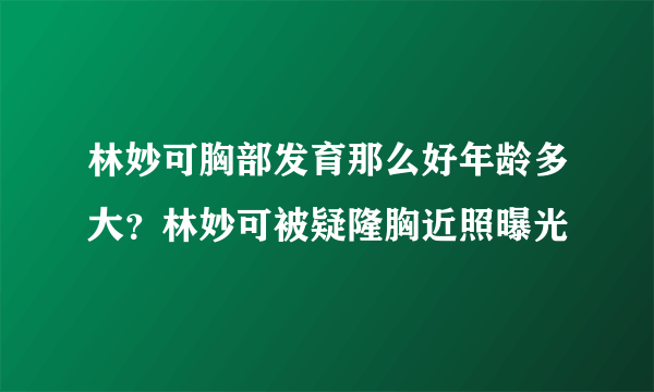 林妙可胸部发育那么好年龄多大？林妙可被疑隆胸近照曝光