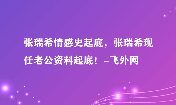 张瑞希情感史起底，张瑞希现任老公资料起底！-飞外网