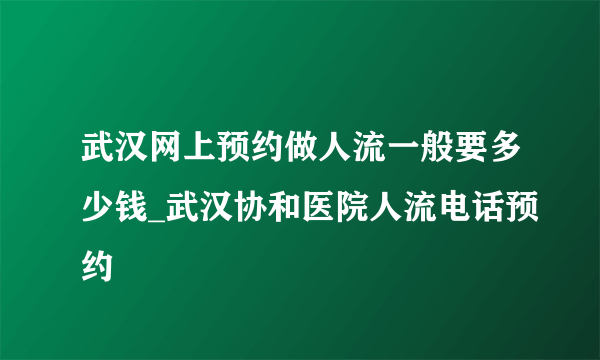 武汉网上预约做人流一般要多少钱_武汉协和医院人流电话预约