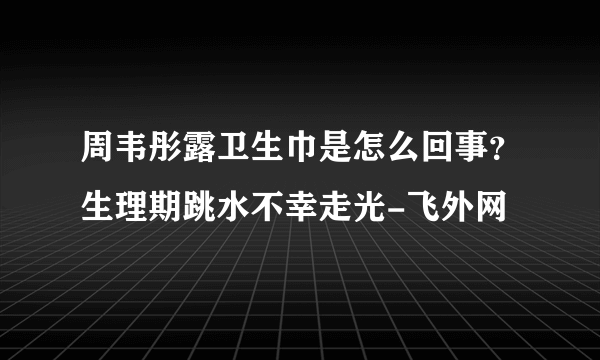 周韦彤露卫生巾是怎么回事？生理期跳水不幸走光-飞外网