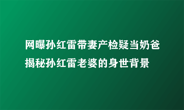 网曝孙红雷带妻产检疑当奶爸揭秘孙红雷老婆的身世背景