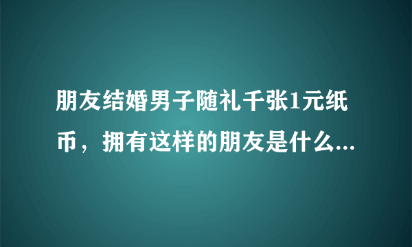 朋友结婚男子随礼千张1元纸币，拥有这样的朋友是什么感觉的？