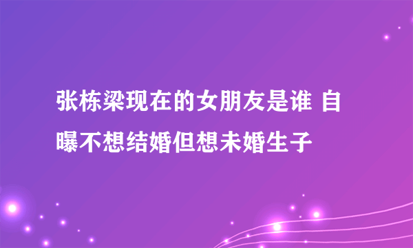 张栋梁现在的女朋友是谁 自曝不想结婚但想未婚生子