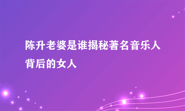 陈升老婆是谁揭秘著名音乐人背后的女人