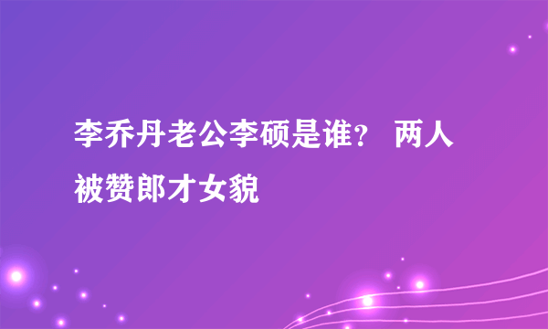 李乔丹老公李硕是谁？ 两人被赞郎才女貌