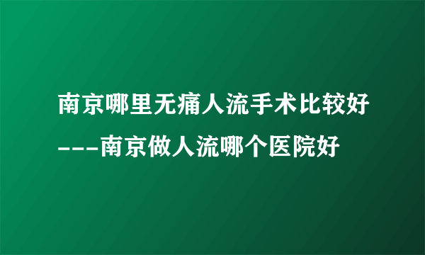 南京哪里无痛人流手术比较好---南京做人流哪个医院好