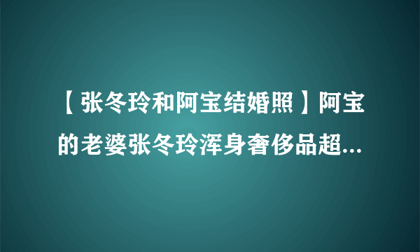 【张冬玲和阿宝结婚照】阿宝的老婆张冬玲浑身奢侈品超女张冬玲整容前后照片