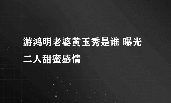 游鸿明老婆黄玉秀是谁 曝光二人甜蜜感情