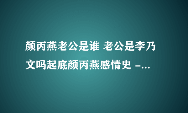 颜丙燕老公是谁 老公是李乃文吗起底颜丙燕感情史 - 娱乐八卦 - 飞外网