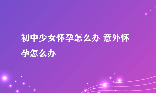 初中少女怀孕怎么办 意外怀孕怎么办