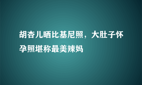 胡杏儿晒比基尼照，大肚子怀孕照堪称最美辣妈 